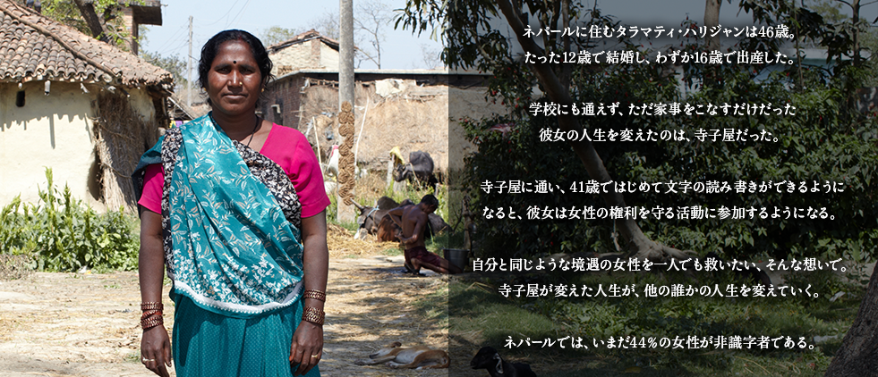 ネパールに住むタラマティ・ハリジャンは46歳。
たった12歳で結婚し、わずか16歳で出産した。

学校にも通えず、ただ家事をこなすだけだった
彼女の人生を変えたのは、寺子屋だった。

寺子屋に通い、41歳ではじめて文字の読み書きができるように
なると、彼女は女性の権利を守る活動に参加するようになる。

自分と同じような境遇の女性を一人でも救いたい、そんな想いで。
寺子屋が変えた人生が、他の誰かの人生を変えていく。

ネパールでは、いまだ44％の女性が非識字者である。